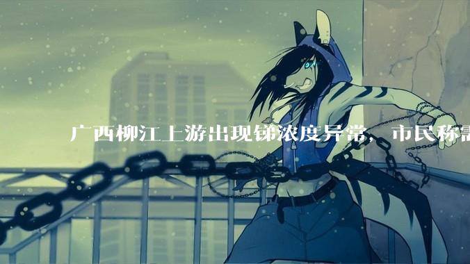 广西柳江上游出现锑浓度异常，市民称需从消防栓接水或买水，锑可能带来哪些危害？当地需如何妥善解决？