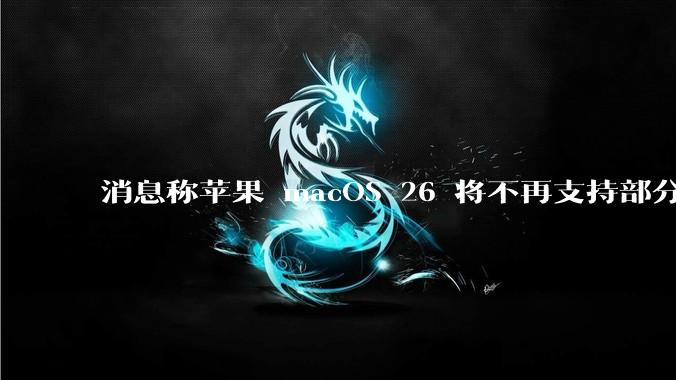 消息称苹果 macOS 26 将不再支持部分旧款英特尔 CPU 机型，这背后原因有哪些？