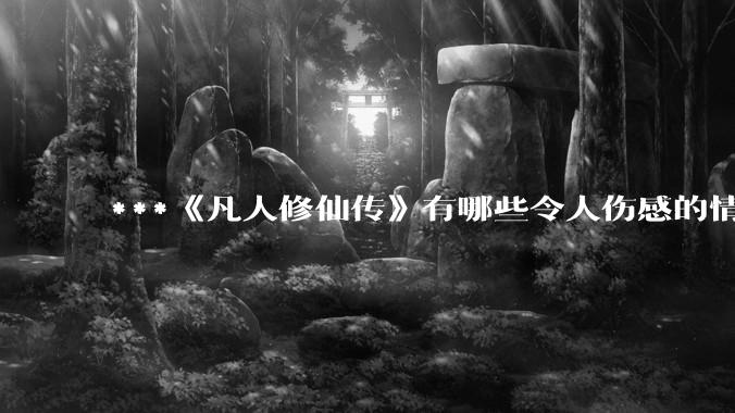 ***《凡人修仙传》有哪些令人伤感的情节？