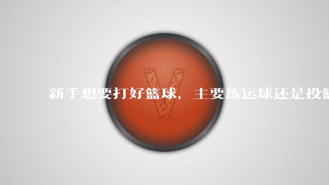 新手想要打好篮球，主要练运球还是投篮？
